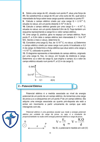 12
8. Sobre uma carga de 4C, situada num ponto P, atua uma força de
8N. Se substituirmos a carga de 4C por uma outra de 5C, qual será a
intensidade da força sobre essa carga quando colocada no ponto P?
9. Calcule o campo elétrico criado por uma carga Q = 2.10-6
C,
situada no vácuo, em um ponto distante 3.10-2
m de Q.
10. Calcule o campo elétrico gerado por uma carga Q = - 4.10-6
C,
situada no vácuo, em um ponto distante 0,6m de Q. Faça também um
esquema representando a carga Q e o vetor campo elétrico.
11. Uma carga Q, positiva, gera no espaço um campo elétrico. Num
ponto P, a 0,5m dela o campo elétrico tem intensidade E = 14,4.106
N/C. Sendo o meio o vácuo, determine Q.
12. Considere uma carga Q, fixa, de -5.10-6
C, no vácuo. a) Determine
o campo elétrico criado por essa carga num ponto A localizado a 0,2
m da carga; b) Determine a força elétrica que atua sobre uma carga q
= 4.10-6
C, colocada no ponto A.
13. O diagrama representa a intensidade do campo elétrico, originado
por uma carga Q, fixa, no vácuo, em função da distância à carga.
Determine: a) o valor da carga Q, que origina o campo; b) o valor do
campo elétrico situado num ponto P, a 0,5 m da carga Q.
E (N/C)
5,4.106
0 0,1 d(m)
Potencial elétrico é a medida associada ao nível de energia
potencial de um ponto de um campo elétrico. Ao tomarmos uma carga
de prova q e a coloquemos em um ponto P de um campo elétrico. Ela
adquire uma energia associada ao quanto pré-disposta ela está a
entrar em movimento a partir unicamente do campo que está
interagindo com ela.
Potencial elétrico é uma grandeza escalar que mede a energia potencial
elétrica por unidade de carga de prova, ou seja, é a constante de
proporcionalidade na razão entre energia potencial elétrica e carga de prova.
Q
P
d
+ q
E
V P
 ou
d
Q
.
K
V 
No SI, o potencial é medido em volt (V)
2 – Potencial Elétrico
 