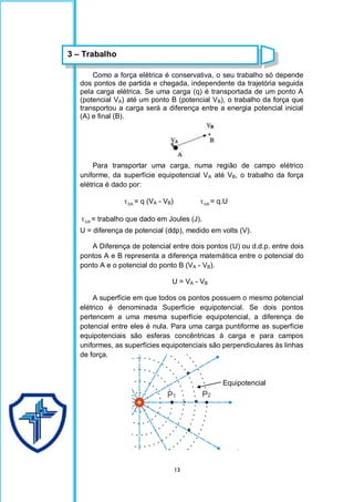 13
Como a força elétrica é conservativa, o seu trabalho só depende
dos pontos de partida e chegada, independente da trajetória seguida
pela carga elétrica. Se uma carga (q) é transportada de um ponto A
(potencial VA) até um ponto B (potencial VB), o trabalho da força que
transportou a carga será a diferença entre a energia potencial inicial
(A) e final (B).
Para transportar uma carga, numa região de campo elétrico
uniforme, da superfície equipotencial VA até VB, o trabalho da força
elétrica é dado por:
AB
 = q (VA - VB) AB
 = q.U
AB
 = trabalho que dado em Joules (J).
U = diferença de potencial (ddp), medido em volts (V).
A Diferença de potencial entre dois pontos (U) ou d.d.p. entre dois
pontos A e B representa a diferença matemática entre o potencial do
ponto A e o potencial do ponto B (VA - VB).
U = VA - VB
A superfície em que todos os pontos possuem o mesmo potencial
elétrico é denominada Superfície equipotencial. Se dois pontos
pertencem a uma mesma superfície equipotencial, a diferença de
potencial entre eles é nula. Para uma carga puntiforme as superfície
equipotenciais são esferas concêntricas à carga e para campos
uniformes, as superfícies equipotenciais são perpendiculares às linhas
de força.
Equipotencial
3 – Trabalho
 