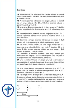 14
Exercícios
14. A energia potencial elétrica de uma carga q, situada no ponto P
de um campo elétrico, vale 40 J. Calcule o potencial elétrico no ponto
P, quando q = 5C.
15. A energia potencial elétrica de uma carga q, situada no ponto P
de um campo elétrico vale -20 J. Calcule o potencial elétrico no
ponto P, quando q = 0,05 C.
16. Uma carga Q tem um potencial de 12 V em um ponto P. Qual é a
energia potencial elétrica de uma carga q = 5C, colocada no ponto
P?
17. No campo elétrico produzido por uma carga pontual Q = 4.10-7
C,
calcule o potencial elétrico em um ponto P, situado a 2m de Q. O
meio é o vácuo.
18. Determine a energia potencial elétrica que uma carga de 5  C
adquire a 0,1m de uma carga de 0,2C, localizada no vácuo.
19. No campo elétrico criado por uma carga elétrica Q= 3 C,
determine: a) o potencial elétrico num ponto P situado a 0,3 m da
carga Q; b) a energia potencial elétrica que uma carga q= 2 C
adquire no ponto P. O meio é o vácuo.
20. Determinar o trabalho realizado pela força elétrica para
transportar uma carga q = 6.10-6
C de um ponto A até um ponto B,
cujos potenciais são, respectivamente, 60V e 40V.
21. Uma partícula eletrizada com carga q=7,5C encontra-se num
campo elétrico. A partícula é deslocada de um ponto A (VA=30V) até
um ponto B (VB=18V). Qual o trabalho da força elétrica?
22. Num campo elétrico, transporta-se uma carga q de 2.10-6
C de
ponto X até um ponto Y. O trabalho da força elétrica é de -6.10-5
J.
Determine a ddp entre os pontos X e Y.
23. No campo elétrico de carga Q=3C são dados dois pontos, A e
B, conforme a figura abaixo. Determine: a) os potenciais elétricos de
A e de B; b) o trabalho da força elétrica que atua sobre uma carga
elétrica q = 1C, no deslocamento de A para B. O meio é o vácuo.
+Q A B
q
0,3m
0,6
+
 