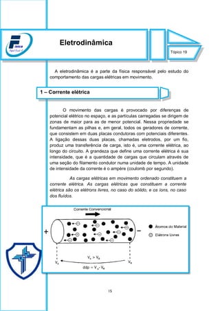 15
A eletrodinâmica é a parte da física responsável pelo estudo do
comportamento das cargas elétricas em movimento.
O movimento das cargas é provocado por diferenças de
potencial elétrico no espaço, e as partículas carregadas se dirigem de
zonas de maior para as de menor potencial. Nessa propriedade se
fundamentam as pilhas e, em geral, todos os geradores de corrente,
que consistem em duas placas condutoras com potenciais diferentes.
A ligação dessas duas placas, chamadas eletrodos, por um fio,
produz uma transferência de carga, isto é, uma corrente elétrica, ao
longo do circuito. A grandeza que define uma corrente elétrica é sua
intensidade, que é a quantidade de cargas que circulam através de
uma seção do filamento condutor numa unidade de tempo. A unidade
de intensidade da corrente é o ampère (coulomb por segundo).
As cargas elétricas em movimento ordenado constituem a
corrente elétrica. As cargas elétricas que constituem a corrente
elétrica são os elétrons livres, no caso do sólido, e os íons, no caso
dos fluídos.
Tópico 19
Eletrodinâmica
1 – Corrente elétrica
 