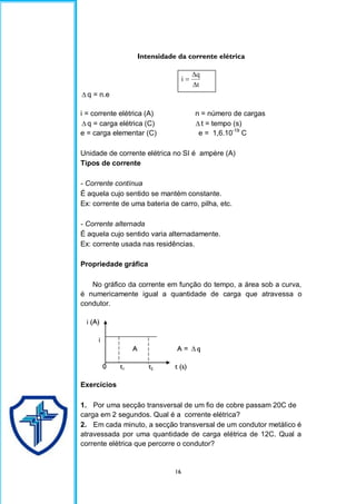 16
Intensidade da corrente elétrica
t
q
i



 q = n.e
i = corrente elétrica (A) n = número de cargas
 q = carga elétrica (C)  t = tempo (s)
e = carga elementar (C) e = 1,6.10-19
C
Unidade de corrente elétrica no SI é ampère (A)
Tipos de corrente
- Corrente contínua
É aquela cujo sentido se mantém constante.
Ex: corrente de uma bateria de carro, pilha, etc.
- Corrente alternada
É aquela cujo sentido varia alternadamente.
Ex: corrente usada nas residências.
Propriedade gráfica
No gráfico da corrente em função do tempo, a área sob a curva,
é numericamente igual a quantidade de carga que atravessa o
condutor.
i (A)
i
A A =  q
0 t1 t2 t (s)
Exercícios
1. Por uma secção transversal de um fio de cobre passam 20C de
carga em 2 segundos. Qual é a corrente elétrica?
2. Em cada minuto, a secção transversal de um condutor metálico é
atravessada por uma quantidade de carga elétrica de 12C. Qual a
corrente elétrica que percorre o condutor?
 