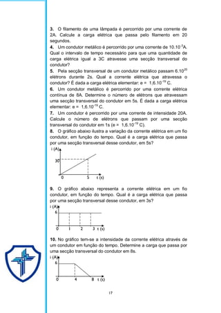 17
3. O filamento de uma lâmpada é percorrido por uma corrente de
2A. Calcule a carga elétrica que passa pelo filamento em 20
segundos.
4. Um condutor metálico é percorrido por uma corrente de 10.10-3
A.
Qual o intervalo de tempo necessário para que uma quantidade de
carga elétrica igual a 3C atravesse uma secção transversal do
condutor?
5. Pela secção transversal de um condutor metálico passam 6.1020
elétrons durante 2s. Qual a corrente elétrica que atravessa o
condutor? É dada a carga elétrica elementar: e = 1,6.10-19
C.
6. Um condutor metálico é percorrido por uma corrente elétrica
contínua de 8A. Determine o número de elétrons que atravessam
uma secção transversal do condutor em 5s. É dada a carga elétrica
elementar: e = 1,6.10-19
C.
7. Um condutor é percorrido por uma corrente de intensidade 20A.
Calcule o número de elétrons que passam por uma secção
transversal do condutor em 1s (e = 1,6.10-19
C).
8. O gráfico abaixo ilustra a variação da corrente elétrica em um fio
condutor, em função do tempo. Qual é a carga elétrica que passa
por uma secção transversal desse condutor, em 5s?
i (A)
30
0 5 t (s)
9. O gráfico abaixo representa a corrente elétrica em um fio
condutor, em função do tempo. Qual é a carga elétrica que passa
por uma secção transversal desse condutor, em 3s?
i (A)
6
0 1 2 3 t (s)
10. No gráfico tem-se a intensidade da corrente elétrica através de
um condutor em função do tempo. Determine a carga que passa por
uma secção transversal do condutor em 8s.
i (A)
6
0 4 8 t (s)
 
