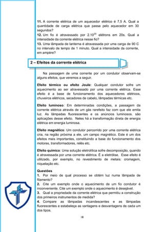 18
11. A corrente elétrica de um aquecedor elétrico é 7,5 A. Qual a
quantidade de carga elétrica que passa pelo aquecedor em 30
segundos?
12. Um fio é atravessado por 2.1020
elétrons em 20s. Qual a
intensidade da corrente elétrica nesse fio?
13. Uma lâmpada de lanterna é atravessada por uma carga de 90 C
no intervalo de tempo de 1 minuto. Qual a intensidade da corrente,
em ampère?
Na passagem de uma corrente por um condutor observam-se
alguns efeitos, que veremos a seguir.
Efeito térmico ou efeito Joule: Qualquer condutor sofre um
aquecimento ao ser atravessado por uma corrente elétrica. Esse
efeito é a base de funcionamento dos aquecedores elétricos,
chuveiros elétricos, secadores de cabelo, lâmpadas térmicas etc.
Efeito luminoso: Em determinadas condições, a passagem da
corrente elétrica através de um gás rarefeito faz com que ele emita
luz. As lâmpadas fluorescentes e os anúncios luminosos. são
aplicações desse efeito. Neles há a transformação direta de energia
elétrica em energia luminosa.
Efeito magnético: Um condutor percorrido por uma corrente elétrica
cria, na região próxima a ele, um campo magnético. Este é um dos
efeitos mais importantes, constituindo a base do funcionamento dos
motores, transformadores, relés etc.
Efeito químico: Uma solução eletrolítica sofre decomposição, quando
é atravessada por uma corrente elétrica. É a eletrólise. Esse efeito é
utilizado, por exemplo, no revestimento de metais: cromagem,
niquelação etc.
Questões
1. Por meio de qual processo se obtém luz numa lâmpada de
filamento?
2. Cite um exemplo onde o aquecimento de um fio condutor é
inconveniente. Cite um exemplo onde o aquecimento é desejável.
3. Qual a propriedade da corrente elétrica que permitiu a construção
dos primeiros instrumentos de medida?
4. Compare as lâmpadas incandescentes e as lâmpadas
fluorescentes e estabeleça as vantagens e desvantagens de cada um
dos tipos.
2 – Efeitos da corrente elétrica
 
