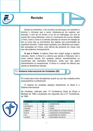 1
Desde os primórdios, o ser humano se preocupou em entender e
dominar o Universo que o cerca. Interessou-se em explicar, por
exemplo, o som de um trovão, a luz de um relâmpago, por que os
corpos têm cores diferentes, como é o movimento da Lua em relação
à Terra, como a Terra e os demais planetas se movem em relação ao
Sol ou como são os movimentos dos objetos nas proximidades da
superfície terrestre. Todas essas questões, por diferentes que sejam,
são estudadas em Física, uma ciência tão presente em nossa vida
que não podemos menosprezá-la.
O que é Física: A palavra física tem origem grega e significa
natureza. Assim, a física é a ciência que estuda a Natureza; daí o
nome ciência natural. Em qualquer ciência, acontecimentos ou
ocorrências são chamados fenômenos, ainda que não sejam
extraordinários ou excepcionais. A física é o campo da ciência que
estuda os fenômenos naturais.
Foi criado para evitar divergências quanto ao uso das unidades entre
pesquisadores e profissionais.
O sistema de Unidades adotado oficialmente no Brasil é o
Sistema Internacional
De Unidades, ratificado pela 11a
Conferência Geral de Pesos e
Medidas de 1960 e atualizado nas seguintes até a 21a
Conferência,
de 1999.
Unidades Símbolo Grandeza
metro m comprimento
quilograma kg massa
segundo s tempo
ampère A intensidade de corrente elétrica
kelvin K temperatura termodinâmica
mol mol quantidade de matéria
candela cd intensidade luminosa
Revisão
1 – Sistema Internacional de Unidades (SI)
 