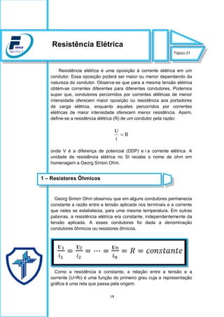 19
Resistência elétrica é uma oposição à corrente elétrica em um
condutor. Essa oposição poderá ser maior ou menor dependendo da
natureza do condutor. Observa-se que para a mesma tensão elétrica
obtém-se correntes diferentes para diferentes condutores. Podemos
supor que, condutores percorridos por correntes elétricas de menor
intensidade oferecem maior oposição ou resistência aos portadores
de carga elétrica, enquanto aqueles percorridos por correntes
elétricas de maior intensidade oferecem menor resistência. Assim,
define-se a resistência elétrica (R) de um condutor pela razão:
R
i
U

onde V é a diferença de potencial (DDP) e i a corrente elétrica. A
unidade de resistência elétrica no SI recebe o nome de ohm em
homenagem a Georg Símon Ohm.
Georg Simon Ohm observou que em alguns condutores permanecia
constante a razão entre a tensão aplicada nos terminais e a corrente
que neles se estabelecia, para uma mesma temperatura. Em outras
palavras, a resistência elétrica era constante, independentemente da
tensão aplicada. A esses condutores foi dada a denominação
condutores ôhmicos ou resistores ôhnicos.
Como a resistência é constante, a relação entre a tensão e a
corrente (U=Ri) é uma função do primeiro grau cuja a representação
gráfica é uma reta que passa pela origem.
Tópico 21
Resistência Elétrica
1 – Resistores Ôhmicos
 