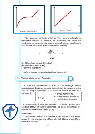 20
Não devemos confundir a lei de Ohm com a definição de
resistência elétrica. A definição de resistência se aplica aos
condutores em geral, ela não garante a constância da resistência. Já
a lei de Ohm só é válida, para os condutores ôhmicos.
R i
U
U = R.i
U = (ddp) diferença de potencial (V)
R = resistência elétrica ( )
i = corrente elétrica (A)
No SI, a unidade de resistência elétrica é o ohm (  )
Podemos calcular a resistência de um condutor em função de suas
características. Dado um condutor homogêneo, de comprimento L e
área de secção transversal A, a resitência elétrica R entre seus
extremos é:
S
l
R 

A resistividade é uma propriedade do material. Assim, cada
condutor possui um valor determinado. No SI, a resistividade do
material é dada em ohm x metro(Ω.m).
Exercícios:
1. Um chuveiro elétrico é submetido a uma ddp de 220V, sendo
percorrido por uma corrente elétrica de 10A. Qual é a resistência
elétrica do chuveiro?
2 – Resistividade de um Condutor
l = comprimento do fio
S = área da seção transversal
 = resistividade do material
 