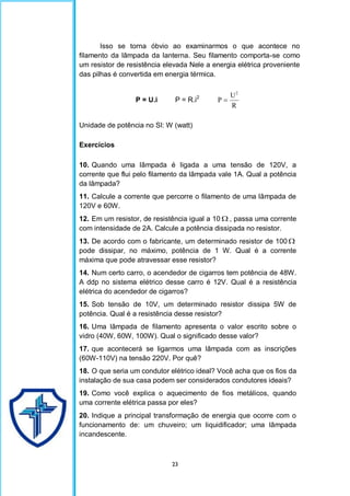 23
Isso se torna óbvio ao examinarmos o que acontece no
filamento da lâmpada da lanterna. Seu filamento comporta-se como
um resistor de resistência elevada Nele a energia elétrica proveniente
das pilhas é convertida em energia térmica.
P = U.i P = R.i2
R
U
P
2

Unidade de potência no SI: W (watt)
Exercícios
10. Quando uma lâmpada é ligada a uma tensão de 120V, a
corrente que flui pelo filamento da lâmpada vale 1A. Qual a potência
da lâmpada?
11. Calcule a corrente que percorre o filamento de uma lâmpada de
120V e 60W.
12. Em um resistor, de resistência igual a 10  , passa uma corrente
com intensidade de 2A. Calcule a potência dissipada no resistor.
13. De acordo com o fabricante, um determinado resistor de 100 
pode dissipar, no máximo, potência de 1 W. Qual é a corrente
máxima que pode atravessar esse resistor?
14. Num certo carro, o acendedor de cigarros tem potência de 48W.
A ddp no sistema elétrico desse carro é 12V. Qual é a resistência
elétrica do acendedor de cigarros?
15. Sob tensão de 10V, um determinado resistor dissipa 5W de
potência. Qual é a resistência desse resistor?
16. Uma lâmpada de filamento apresenta o valor escrito sobre o
vidro (40W, 60W, 100W). Qual o significado desse valor?
17. que acontecerá se ligarmos uma lâmpada com as inscrições
(60W-110V) na tensão 220V. Por quê?
18. O que seria um condutor elétrico ideal? Você acha que os fios da
instalação de sua casa podem ser considerados condutores ideais?
19. Como você explica o aquecimento de fios metálicos, quando
uma corrente elétrica passa por eles?
20. Indique a principal transformação de energia que ocorre com o
funcionamento de: um chuveiro; um liquidificador; uma lâmpada
incandescente.
 