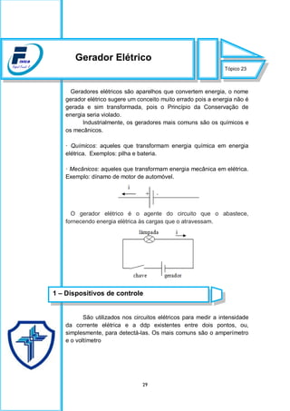 29
Geradores elétricos são aparelhos que convertem energia, o nome
gerador elétrico sugere um conceito muito errado pois a energia não é
gerada e sim transformada, pois o Princípio da Conservação de
energia seria violado.
Industrialmente, os geradores mais comuns são os químicos e
os mecânicos.
· Químicos: aqueles que transformam energia química em energia
elétrica. Exemplos: pilha e bateria.
· Mecânicos: aqueles que transformam energia mecânica em elétrica.
Exemplo: dínamo de motor de automóvel.
O gerador elétrico é o agente do circuito que o abastece,
fornecendo energia elétrica às cargas que o atravessam.
São utilizados nos circuitos elétricos para medir a intensidade
da corrente elétrica e a ddp existentes entre dois pontos, ou,
simplesmente, para detectá-las. Os mais comuns são o amperímetro
e o voltímetro
Tópico 23
Gerador Elétrico
1 – Dispositivos de controle
 