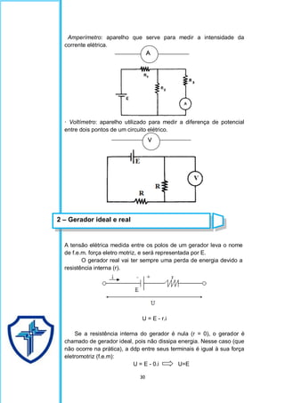 30
Amperímetro: aparelho que serve para medir a intensidade da
corrente elétrica.
· Voltímetro: aparelho utilizado para medir a diferença de potencial
entre dois pontos de um circuito elétrico.
A tensão elétrica medida entre os polos de um gerador leva o nome
de f.e.m. força eletro motriz, e será representada por E.
O gerador real vai ter sempre uma perda de energia devido a
resistência interna (r).
U = E - r.i
Se a resistência interna do gerador é nula (r = 0), o gerador é
chamado de gerador ideal, pois não dissipa energia. Nesse caso (que
não ocorre na prática), a ddp entre seus terminais é igual à sua força
eletromotriz (f.e.m):
U = E - 0.i U=E
A
V
2 – Gerador ideal e real
 