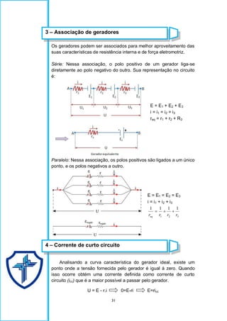 31
Os geradores podem ser associados para melhor aproveitamento das
suas características de resistência interna e de força eletromotriz.
Série: Nessa associação, o polo positivo de um gerador liga-se
diretamente ao polo negativo do outro. Sua representação no circuito
é:
Paralelo: Nessa associação, os polos positivos são ligados a um único
ponto, e os polos negativos a outro.
Analisando a curva característica do gerador ideal, existe um
ponto onde a tensão fornecida pelo gerador é igual à zero. Quando
isso ocorre obtém uma corrente definida como corrente de curto
circuito (icc) que é a maior possível a passar pelo gerador.
U = E - r.i 0=E-ri E=ricc
E = E1 + E2 + E3
i = i1 = i2 = i3
req = r1 + r2 + R3
E = E1 = E2 = E3
i = i1 + i2 + i3
3
2
1
1
1
1
1
r
r
r
req



3 – Associação de geradores
4 – Corrente de curto circuito
 