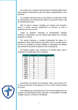 2
De acordo com o Sistema Internacional de Unidades (SI) existem
sete unidades fundamentais, cada uma delas correspondendo a uma
grandeza:
As unidades derivadas são as que podem ser deduzidas, direta
ou indiretamente, das fundamentais. Dado o seu grande número, não
as reproduziremos aqui.
Não se devem misturas unidades por extenso com símbolos.
Assim, é errado escrever quilômetro/h ou km/hora. O certo é
quilômetro por hora ou km/h.
Todas as unidades, derivadas ou fundamentais, admitem
múltiplos e submúltiplos, que são obtidos pela adição de um prefixo
anteposto à unidade.
Por razões históricas, a unidade fundamental de massa é o
quilograma, obtido pelo acréscimo do prefixo “quilo” à unidade grama.
Por isso, as unidades de massa múltiplas e submúltiplos são obtidas
pelo acréscimo do prefixo ao grama e não ao quilograma.
Os prefixos usados, seus símbolos e os fatores pelos quais a
unidades fica multiplicada são os seguintes:
Nome Símbolo Fator multiplicador
tera T 1012
giga G 109
mega M 106
quilo k 103
hecto h 102
deca da 101
deci d 10-1
centi c 10-2
mili m 10-3
micro µ 10-6
nano n 10-9
pico p 10-12
Os prefixos não devem ser misturados. Assim, para indicar 8.10-
9
m deve-se escrever 8 nanometros ou 8 nm e não 8 milimicrometros
ou 8 mµm.
Há unidades que não pertencem ao SI mas são aceitas para uso
conjunto, sem restrições de prazo. São elas: o minuto(min), a hora(h),
o dia(d), o grau(o
), o litro(l) e a tonelada(t).
 