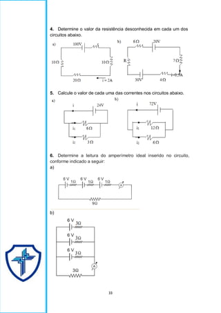 33
4. Determine o valor da resistência desconhecida em cada um dos
circuitos abaixo.
5. Calcule o valor de cada uma das correntes nos circuitos abaixo.
6. Determine a leitura do amperímetro ideal inserido no circuito,
conforme indicado a seguir:
a)
b)
 