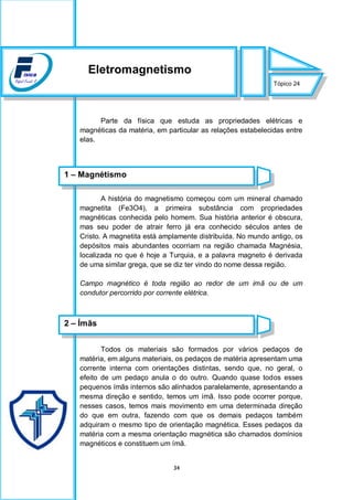 34
Parte da física que estuda as propriedades elétricas e
magnéticas da matéria, em particular as relações estabelecidas entre
elas.
A história do magnetismo começou com um mineral chamado
magnetita (Fe3O4), a primeira substância com propriedades
magnéticas conhecida pelo homem. Sua história anterior é obscura,
mas seu poder de atrair ferro já era conhecido séculos antes de
Cristo. A magnetita está amplamente distribuída. No mundo antigo, os
depósitos mais abundantes ocorriam na região chamada Magnésia,
localizada no que é hoje a Turquia, e a palavra magneto é derivada
de uma similar grega, que se diz ter vindo do nome dessa região.
Campo magnético é toda região ao redor de um imã ou de um
condutor percorrido por corrente elétrica.
Todos os materiais são formados por vários pedaços de
matéria, em alguns materiais, os pedaços de matéria apresentam uma
corrente interna com orientações distintas, sendo que, no geral, o
efeito de um pedaço anula o do outro. Quando quase todos esses
pequenos ímãs internos são alinhados paralelamente, apresentando a
mesma direção e sentido, temos um ímã. Isso pode ocorrer porque,
nesses casos, temos mais movimento em uma determinada direção
do que em outra, fazendo com que os demais pedaços também
adquiram o mesmo tipo de orientação magnética. Esses pedaços da
matéria com a mesma orientação magnética são chamados domínios
magnéticos e constituem um ímã.
Tópico 24
Eletromagnetismo
1 – Magnétismo
2 – Ímãs
 