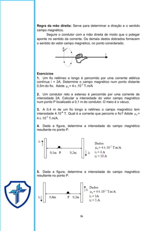 36
Regra da mão direita: Serve para determinar a direção e o sentido
campo magnético.
Segure o condutor com a mão direita de modo que o polegar
aponte no sentido da corrente. Os demais dedos dobrados fornecem
o sentido do vetor campo magnético, no ponto considerado.
Exercícios
1. Um fio retilíneo e longo é percorrido por uma corrente elétrica
contínua i = 2A. Determine o campo magnético num ponto distante
0,5m do fio. Adote 0
 = 4.10-7
T.m/A
2. Um condutor reto e extenso é percorrido por uma corrente de
intensidade 2A. Calcular a intensidade do vetor campo magnético
num ponto P localizado a 0,1 m do condutor. O meio é o vácuo.
3. A 0,4 m de um fio longo e retilíneo o campo magnético tem
intensidade 4.10-6
T. Qual é a corrente que percorre o fio? Adote 0
 =
4 .10-7
T.m/A.
4. Dada a figura, determine a intensidade do campo magnético
resultante no ponto P.
5. Dada a figura, determine a intensidade do campo magnético
resultante no ponto P.
 