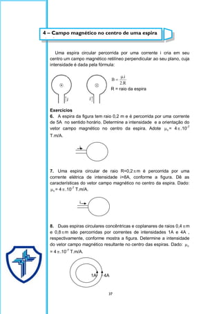 37
Uma espira circular percorrida por uma corrente i cria em seu
centro um campo magnético retilíneo perpendicular ao seu plano, cuja
intensidade é dada pela fórmula:
R
.
2
i
.
B


R = raio da espira
Exercícios
6. A espira da figura tem raio 0,2 m e é percorrida por uma corrente
de 5A no sentido horário. Determine a intensidade e a orientação do
vetor campo magnético no centro da espira. Adote 0
 = 4.10-7
T.m/A.
i
7. Uma espira circular de raio R=0,2 m é percorrida por uma
corrente elétrica de intensidade i=8A, conforme a figura. Dê as
características do vetor campo magnético no centro da espira. Dado:
0
 = 4 .10-7
T.m/A.
i
8. Duas espiras circulares concêntricas e coplanares de raios 0,4 m
e 0,8m são percorridas por correntes de intensidades 1A e 4A ,
respectivamente, conforme mostra a figura. Determine a intensidade
do vetor campo magnético resultante no centro das espiras. Dado: 0

= 4 .10-7
T.m/A.
1A 4A
1A
4 – Campo magnético no centro de uma espira
circular
 