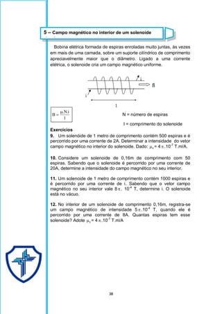 38
Bobina elétrica formada de espiras enroladas muito juntas, às vezes
em mais de uma camada, sobre um suporte cilíndrico de comprimento
apreciavelmente maior que o diâmetro. Ligado a uma corrente
elétrica, o solenoide cria um campo magnético uniforme.
l
i
.
N
.
B

 N = número de espiras
l = comprimento do solenoide
Exercícios
9. Um solenóide de 1 metro de comprimento contém 500 espiras e é
percorrido por uma corrente de 2A. Determinar a intensidade do vetor
campo magnético no interior do solenoide. Dado: 0
 = 4 .10-7
T.m/A.
10. Considere um solenoide de 0,16m de comprimento com 50
espiras. Sabendo que o solenoide é percorrido por uma corrente de
20A, determine a intensidade do campo magnético no seu interior.
11. Um solenoide de 1 metro de comprimento contém 1000 espiras e
é percorrido por uma corrente de i. Sabendo que o vetor campo
magnético no seu interior vale 8 . 10-4
T, determine i. O solenoide
está no vácuo.
12. No interior de um solenoide de comprimento 0,16m, registra-se
um campo magnético de intensidade 5 .10-4
T, quando ele é
percorrido por uma corrente de 8A. Quantas espiras tem esse
solenoide? Adote 0
 = 4 .10-7
T.m/A
5 – Campo magnético no interior de um solenoide
circular
 