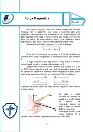 39
Um campo magnético não atua sobre cargas elétricas em
repouso, mas se pegarmos esta carga e lançarmos com uma
velocidade v em direção a uma área onde há um campo magnético B
pode aparecer uma força F atuando sobre esta carga, denominada
força magnética. As características desta força magnética foram
determinadas pelo físico Hendrick Antoon Lorentz (1853-1920).
A intensidade da força magnética pode ser obtida por:
F = q . B . v . senα
Onde a é o ângulo entre os vetores v e B. No SI a unidade de
intensidade do campo magnético é o tesla representado pelo símbolo
T.
A força magnética que age sobre a carga móvel é sempre
perpendicular ao plano formado pelos vetores v e B.
Observando a equação acima veremos que quando α = 0 ou
α= 180º a força magnética será nula, portanto quando o lançamento
for paralelo ao campo não teremos a força magnética atuando sobre
esta carga, assim descrevendo um movimento retilíneo uniforme.
O sentido da força é dada pela regra da mão esquerda, como mostra
a figura abaixo:
Ou seja, o dedo
indicador no sentido do
campo e o dedo médio
no sentido da
velocidade, dando no
dedo polegar o sentido
da força magnética.
Essa regra é válida para
cargas positivas, se a
carga for eletricamente negativa basta utilizar a mão direita.
Tópico 25
Força Magnética
 