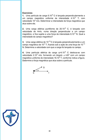 40
Exercícios
1. Uma partícula de carga 6.10-8
C é lançada perpendicularmente a
um campo magnético uniforme de intensidade 4.10-2
T, com
velocidade 103
m/s. Determinar a intensidade da força magnética que
atua sobre ela.
2. Uma carga elétrica puntiforme de 20.10-6
C, é lançada com
velocidade de 4m/s, numa direção perpendicular a um campo
magnético, e fica sujeita a uma força de intensidade 8.10-5
N. Qual a
intensidade do campo magnético?
3. Uma carga elétrica de 10-15
C é lançada perpendicularmente a um
campo magnético de 10-2
T, ficando sob a ação de uma força de 10-15
N. Determine a velocidade com que a carga foi lançada no campo.
4. Uma partícula elétrica de carga q=4.10-6
C desloca-se com
velocidade 2.102
m/s, formando um ângulo  =45o
com um campo
magnético uniforme de intensidade 16.104
T, conforme indica a figura.
Determine a força magnética que atua sobre a partícula.
B


q v

 