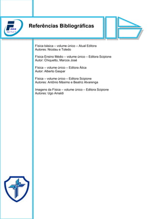 Física básica – volume único – Atual Editora
Autores: Nicolau e Toledo
Física Ensino Médio – volume único – Editora Scipione
Autor: Chiquetto, Marcos José
 Física – volume único – Editora Ática
Autor: Alberto Gaspar
 Física – volume único – Editora Scipione
Autores: Antônio Máximo e Beatriz Alvarenga
 Imagens da Física – volume único – Editora Scipione
Autores: Ugo Amaldi
Referências Bibliográficas
 