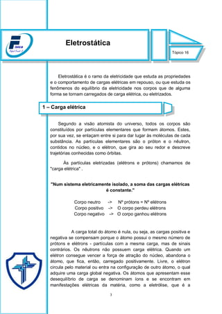 3
Eletrostática é o ramo da eletricidade que estuda as propriedades
e o comportamento de cargas elétricas em repouso, ou que estuda os
fenômenos do equilíbrio da eletricidade nos corpos que de alguma
forma se tornam carregados de carga elétrica, ou eletrizados.
Segundo a visão atomista do universo, todos os corpos são
constituídos por partículas elementares que formam átomos. Estes,
por sua vez, se enlaçam entre si para dar lugar às moléculas de cada
substância. As partículas elementares são o próton e o nêutron,
contidos no núcleo, e o elétron, que gira ao seu redor e descreve
trajetórias conhecidas como órbitas.
Às partículas eletrizadas (elétrons e prótons) chamamos de
"carga elétrica" .
"Num sistema eletricamente isolado, a soma das cargas elétricas
é constante."
Corpo neutro -> Nº prótons = Nº elétrons
Corpo positivo -> O corpo perdeu elétrons
Corpo negativo -> O corpo ganhou elétrons
A carga total do átomo é nula, ou seja, as cargas positiva e
negativa se compensam porque o átomo possui o mesmo número de
prótons e elétrons - partículas com a mesma carga, mas de sinais
contrários. Os nêutrons não possuem carga elétrica. Quando um
elétron consegue vencer a força de atração do núcleo, abandona o
átomo, que fica, então, carregado positivamente. Livre, o elétron
circula pelo material ou entra na configuração de outro átomo, o qual
adquire uma carga global negativa. Os átomos que apresentam esse
desequilíbrio de carga se denominam íons e se encontram em
manifestações elétricas da matéria, como a eletrólise, que é a
Tópico 16
Eletrostática
1 – Carga elétrica
 