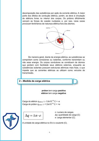 4
decomposição das substâncias por ação da corrente elétrica. A maior
parte dos efeitos de condução elétrica, porém, se deve à circulação
de elétrons livres no interior dos corpos. Os prótons dificilmente
vencem as forças de coesão nucleares e, por isso, raras vezes
provocam fenômenos de natureza elétrica fora dos átomos.
De maneira geral, diante da energia elétrica, as substâncias se
comportam como condutoras ou isolantes, conforme transmitam ou
não essa energia. Os corpos condutores se constituem de átomos
que perdem com facilidade seus elétrons externos, enquanto as
substâncias isolantes possuem estruturas atômicas mais fixas, o que
impede que as correntes elétricas as utilizem como veículos de
transmissão.
próton tem carga positiva
elétron tem carga negativa
Carga do elétron qelétron  -1,6x10-19
C = -e
Carga do próton qpróton  +1,6x10-19
C = +e
n: numero de cargas;
Δq: quantidade de carga (C)
e: carga elementar (C).
A unidade de carga elétrica no SI é o coulomb (C).
e
n
q 



2 – Medida da carga elétrica
 