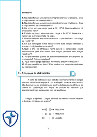 5
Exercícios
1. Na eletrosfera de um átomo de magnésio temos 12 elétrons. Qual
a carga elétrica de sua eletrosfera?
2. Na eletrosfera de um átomo de nitrogênio temos 10 elétrons. Qual
a carga elétrica de sua eletrosfera?
3. Um corpo tem uma carga igual a -32. 10-6
C. Quantos elétrons há
em excesso nele?
4. É dado um corpo eletrizado com carga + 6,4.10-6
C. Determine o
número de elétrons em falta no corpo.
5. Quantos elétrons em excesso tem um corpo eletrizado com carga
de -16.10-9
C?
6. Em que condições temos atração entre duas cargas elétricas? E
em que condições elas se repelem?
7. Qual o erro na afirmação: "Uma caneta é considerada neutra
eletricamente, pois não possui nem cargas positivas nem cargas
negativas"?
8. O que acontece quando se acrescentam elétrons em um ponto de
um isolante? E de um condutor?
9. Que tipo de carga elétrica se movimenta em um fio metálico?
10. O que são elétrons livres? Eles existem nos materiais condutores
ou nos isolantes?
A parte da eletricidade que estuda o comportamento de cargas
elétricas estáticas no espaço é conhecida pelo nome de eletrostática.
Ela desenvolveu-se precocemente dentro da história da ciência e se
baseia na observação das forças de atração ou repulsão que
aparecem entre as substâncias com carga elétrica.
Atração e repulsão. "Cargas elétricas de mesmo sinal se repelem
e de sinais contrários se atraem."
Repulsão
Repulsão
Atração
3 – Princípios da eletrostática
 