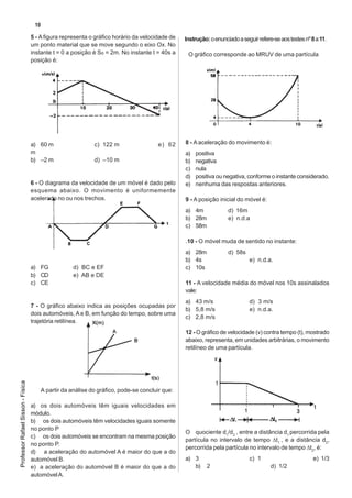 10

                                   5 - A figura representa o gráfico horário da velocidade de    Instrução: o enunciado a seguir refere-se aos testes nº 8 a 11.
                                   um ponto material que se move segundo o eixo Ox. No
                                   instante t = 0 a posição é So = 2m. No instante t = 40s a      O gráfico corresponde ao MRUV de uma partícula
                                   posição é:




                                   a) 60 m                    c) 122 m                  e) 62    8 - A aceleração do movimento é:
                                   m                                                             a)   positiva
                                   b) –2 m                    d) –10 m                           b)   negativa
                                                                                                 c)   nula
                                                                                                 d)   positiva ou negativa, conforme o instante considerado.
                                   6 - O diagrama da velocidade de um móvel é dado pelo          e)   nenhuma das respostas anteriores.
                                   esquema abaixo. O movimento é uniformemente
                                   acelerado no ou nos trechos.                                  9 - A posição inicial do móvel é:
                                                                                                 a) 4m              d) 16m
                                                                                                 b) 28m             e) n.d.a
                                                                                                 c) 58m

                                                                                                 .10 - O móvel muda de sentido no instante:
                                                                                                 a) 28m             d) 58s
                                                                                                 b) 4s                       e) n.d.a.
                                   a) FG              d) BC e EF                                 c) 10s
                                   b) CD              e) AB e DE
                                   c) CE                                                         11 - A velocidade média do móvel nos 10s assinalados
                                                                                                 vale:
                                                                                                 a) 43 m/s                   d) 3 m/s
                                   7 - O gráfico abaixo indica as posições ocupadas por
                                                                                                 b) 5,8 m/s                  e) n.d.a.
                                   dois automóveis, A e B, em função do tempo, sobre uma
                                                                                                 c) 2,8 m/s
                                   trajetória retilínea.
                                                                                                 12 - O gráfico de velocidade (v) contra tempo (t), mostrado
                                                                                                 abaixo, representa, em unidades arbitrárias, o movimento
                                                                                                 retilíneo de uma partícula.
Professor Rafael Sisson - Física




                                         A partir da análise do gráfico, pode-se concluir que:

                                   a) os dois automóveis têm iguais velocidades em
                                   módulo.
                                   b) os dois automóveis têm velocidades iguais somente
                                   no ponto P
                                                                                                 O quociente d1/d2 , entre a distância d1 percorrida pela
                                   c) os dois automóveis se encontram na mesma posição
                                                                                                 partícula no intervalo de tempo ∆t1 , e a distância d2,
                                   no ponto P.
                                                                                                 percorrida pela partícula no intervalo de tempo ∆t2, é:
                                   d) a aceleração do automóvel A é maior do que a do
                                   automóvel B.                                                  a) 3                        c) 1                         e) 1/3
                                   e) a aceleração do automóvel B é maior do que a do               b)    2                            d) 1/2
                                   automóvel A.
 