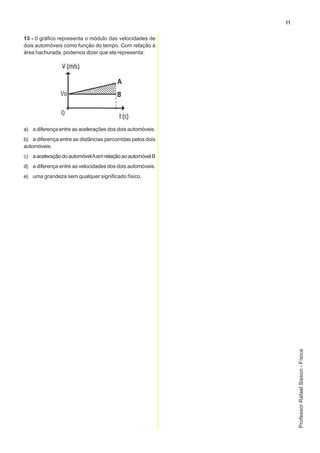 11

13 - 0 gráfico representa o módulo das velocidades de
dois automóveis como função do tempo. Com relação à
área hachurada, podemos dizer que ela representa:




a) a diferença entre as acelerações dos dois automóveis.
b) a diferença entre as distâncias percorridas pelos dois
automóveis.
c) a aceleração do automóvel A em relação ao automóvel B
d) a diferença entre as velocidades dos dois automóveis.
e) uma grandeza sem qualquer significado físico.




                                                                 Professor Rafael Sisson - Física
 