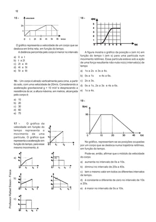12

                                   15 -                                                        18 -




                                    O gráfico representa a velocidade de um corpo que se
                                   desloca em linha reta, em função do tempo.
                                      A distância percorrida pelo corpo é menor no intervalo       A figura mostra o gráfico da posição x (em m) em
                                                                                               função do tempo t (em s) para uma partícula num
                                   a)    0 a t
                                                                                               movimento retilíneo. Essa partícula esteve sob a ação
                                   b)    t a 2t
                                                                                               de uma força resultante não-nula no(s) intervalo(s) de
                                   c)    2t a 4t
                                                                                               tempo
                                   d)    4t a 5t
                                   e)    5t a 6t                                               a) 1s a 2s e 3s a 4s.
                                                                                               b) 0s a 1s     e 4s a 6s.

                                   16 - Um corpo é atirado verticalmente para cima, a partir c) 2s a 3s.
                                   do solo, com uma velocidade de 20m/s. Considerando a d) 0s a 1s, 2s a 3s e 4s a 6s.
                                   aceleração gravitacional g = 10 m/s2 e desprezando a
                                   resistência do ar, a altura máxima, em metros, alcançada e) 1s a 4s.
                                   pelo corpo é:
                                   a)    15                                                    19 -
                                   b)    20
                                   c)    30
                                   d)    60
                                   e)    75


                                   17 -       O gráfico da
                                   velocidade em função do
                                   tempo representa o
                                   movimento de uma
                                   partícula, O gráfico que
                                   representa a aceleração em                                      No gráfico, representam-se as posições ocupadas
                                   função do tempo, para esse                                  por um corpo que se desloca numa trajetória retilínea,
                                   mesmo movimento, é:                                         em função do tempo.
                                                                                                   Pode-se, então, afirmar que o módulo da velocidade
                                   a)                                  d)                      do corpo
                                                                                               a) aumenta no intervalo de 0s a 10s.
                                                                                               b) diminui no intervalo de 20s a 40s.
Professor Rafael Sisson - Física




                                                                                               c) tem o mesmo valor em todos os diferentes intervalos
                                                                                               de tempo.
                                   b)                                  e)
                                                                                               d) é constante e diferente de zero no intervalo de 10s
                                                                                               a 20s.
                                                                                               e) é maior no intervalo de 0s a 10s.


                                   c)
 