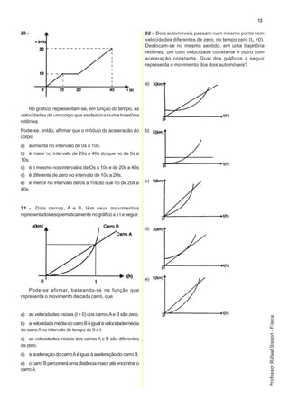 13

20 -                                                            22 - Dois automóveis passam num mesmo ponto com
                                                                velocidades diferentes de zero, no tempo zero (to =0).
                                                                Deslocam-se no mesmo sentido, em uma trajetória
                                                                retilínea, um com velocidade constante e outro com
                                                                aceleração constante. Qual dos gráficos a seguir
                                                                representa o movimento dos dois automóveis?


                                                                a)




     No gráfico, representam-se, em função do tempo, as
velocidades de um corpo que se desloca numa trajetória
retilínea.
Pode-se, então, afirmar que o módulo da aceleração do           b)
corpo
a) aumenta no intervalo de 0s a 10s.
b) é maior no intervalo de 20s a 40s do que no de 0s a
10s.
c) é o mesmo nos intervalos de Os a 10s e de 20s a 40s
d) é diferente de zero no intervalo de 10s a 20s.
e) é menor no intervalo de 0s a 10s do que no de 20s a          c)
40s.


21 - Dois carros, A e B, têm seus movimentos
representados esquematicamente no gráfico s x t a seguir.

                                                                d)




                                                                e)

    Pode-se afirmar, baseando-se na função que
representa o movimento de cada carro, que


a) as velocidades iniciais (t = 0) dos carros A e B são zero.
                                                                                                                         Professor Rafael Sisson - Física




b) a velocidade média do carro B é igual à velocidade média
do carro A no intervalo de tempo de 0 a t.
c) as velocidades iniciais dos carros A e B são diferentes
de zero.
d) a aceleração do carro A é igual à aceleração do carro B.
e) o carro B percorrerá uma distância maior até encontrar o
carro A.
 