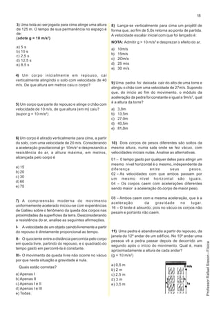 15

3) Uma bola ao ser jogada para cima atinge uma altura     8) Lança-se verticalmente para cima um projétil de
de 125 m. O tempo de sua permanência no espaço é          forma que, ao fim de 5,0s retorna ao ponto de partida.
de:                                                       A velocidade escalar inicial com que foi lançado é:
(adote g = 10 m/s2)
                                                          NOTA: Admitir g = 10 m/s 2 e desprezar o efeito do ar.
a) 5 s
                                                          a)   10m/s
b) 10 s
                                                          b)   15m/s
c) 2,5 s
d) 12,5 s                                                 c)   2Om/s
e) 8,5 s                                                  d)   25 mis
                                                          e)   30 m/s
4) Um corpo inicialmente em repouso, cai
verticalmente atingindo o solo com velocidade de 40
                                                          9) Uma pedra foi deixada cair do alto de uma torre e
m/s. De que altura em metros caiu o corpo?
                                                          atingiu o chão com uma velocidade de 27m/s. Supondo
                                                          que, do início ao fim do movimento, o módulo da
                                                          aceleração da pedra foi constante e igual a 9m/s2, qual
                                                          é a altura da torre?
5) Um corpo que parte do repouso e atinge o chão com
velocidade de 10 m/s, de que altura (em m) caiu?          a)   3,0m
(supor g = 10 m/s 2)                                      b)   13,5m
                                                          c)   27,0m
                                                          d)   40,5m
                                                          e)   81,0m

6) Um corpo é atirado verticalmente para cima, a partir
do solo, com uma velocidade de 20 m/s. Considerando       10) Dois corpos de pesos diferentes são soltos da
a aceleração gravitacional g= 10m/s2 e desprezando a      mesma altura, numa sala onde se fez vácuo, com
resistência do ar, a altura máxima, em metros,            velocidades iniciais nulas. Analise as alternativas.
alcançada pelo corpo é
                                                          01 – 0 tempo gasto por qualquer deles para atingir um
                                                          mesmo nível horizontal é o mesmo, independente da
a) 15
                                                          diferença             entre      seus         pesos.
b) 20
                                                          02 – As velocidades com que ambos passam por
c) 30
                                                          um mesmo nível horizontal são iguais.
d) 60
                                                          04 – Os corpos caem com acelerações diferentes
e) 75
                                                          sendo maior a aceleração do corpo de maior peso.

                                                          08 – Ambos caem com a mesma aceleração, que é a
7) A compreensão moderna do movimento
                                                          aceleração         da    gravidade     no    lugar.
uniformemente acelerado iniciou-se com experiências
                                                          16 – O teste é absurdo, pois no vácuo os corpos não
de Galileu sobre o fenômeno da queda dos corpos nas
                                                          pesam e portanto não caem.
proximidades da superfícies da terra. Desconsiderando
a resistência do ar, analise as seguintes afirmações.
I- A velocidade de um objeto caindo livremente a partir
do repouso é diretamente proporcional ao tempo.           11) Uma pedra é abandonada a partir do repouso, da
                                                          janela do 12º andar de um edifício. No 10º andar uma
II- O quociente entre a distância percorrida pelo corpo
                                                          pessoa vê a pedra passar depois de decorrido um
                                                                                                                    Professor Rafael Sisson - Física




em queda livre, partindo do repouso, e o quadrado do
                                                          segundo após o início do movimento. Qual é, mais
tempo gasto em percorrê-la é constante.
                                                          aproximadamente a altura de cada andar?
III- O movimento de queda livre não ocorre no vácuo       (g = 10 m/s2)
por que nesta situação a gravidade é nula.
                                                          a) 0,5 m
  Quais estão corretas?
                                                          b) 2 m
a) Apenas I                                               c) 2,5 m
b) Apenas II                                              d) 3 m
c) Apenas I e II                                          e) 3,5 m
d) Apenas I e III
e) Todas.
 