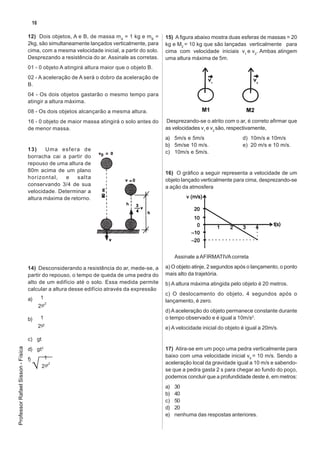 16

                                   12) Dois objetos, A e B, de massa m A = 1 kg e mB =       15) A figura abaixo mostra duas esferas de massas = 20
                                   2kg, são simultaneamente lançados verticalmente, para     kg e M2 = 10 kg que são lançadas verticalmente para
                                   cima, com a mesma velocidade inicial, a partir do solo.   cima com velocidade iniciais v1 e v2. Ambas atingem
                                   Desprezando a resistência do ar. Assinale as corretas.    uma altura máxima de 5m.
                                   01 - 0 objeto A atingirá altura maior que o objeto B.
                                   02 - A aceleração de A será o dobro da aceleração de
                                   B.
                                   04 - Os dois objetos gastarão o mesmo tempo para
                                   atingir a altura máxima.
                                   08 - Os dois objetos alcançarão a mesma altura.
                                   16 - 0 objeto de maior massa atingirá o solo antes do     Desprezando-se o atrito com o ar, é correto afirmar que
                                   de menor massa.                                           as velocidades v1 e v2 são, respectivamente,
                                                                                             a) 5m/s e 5m/s                    d) 10m/s e 10m/s
                                                                                             b) 5m/se 10 m/s.                  e) 20 m/s e 10 m/s.
                                   13)    Uma esfera de                                      c) 10m/s e 5m/s.
                                   borracha cai a partir do
                                   repouso de uma altura de
                                   80m acima de um plano                                     16) O gráfico a seguir representa a velocidade de um
                                   horizontal,    e    salta                                 objeto lançado verticalmente para cima, desprezando-se
                                   conservando 3/4 de sua                                    a ação da atmosfera
                                   velocidade. Determinar a
                                   altura máxima de retorno.




                                                                                                  Assinale a AFIRMATIVA correta

                                   14) Desconsiderando a resistência do ar, mede-se, a       a) O objeto atinje, 2 segundos após o lançamento, o ponto
                                   partir do repouso, o tempo de queda de uma pedra do       mais alto da trajetória.
                                   alto de um edifício até o solo. Essa medida permite       b) A altura máxima atingida pelo objeto é 20 metros.
                                   calcular a altura desse edifício através da expressão
                                                                                             c) O deslocamento do objeto, 4 segundos após o
                                   a)         1 .
                                                 2
                                                                                             lançamento, é zero.
                                             2gt
                                                                                             d) A aceleração do objeto permanece constante durante
                                   b)         1 .                                            o tempo observado e é igual a 10m/s2.
                                             2gt                                             e) A velocidade inicial do objeto é igual a 20m/s.

                                   c) gt
Professor Rafael Sisson - Física




                                   d) gt2                                                    17) Atira-se em um poço uma pedra verticalmente para
                                               1 .                                           baixo com uma velocidade inicial v0 = 10 m/s. Sendo a
                                   f)
                                                   2                                         aceleração local da gravidade igual a 10 m/s e sabendo-
                                              2 gt
                                                                                             se que a pedra gasta 2 s para chegar ao fundo do poço,
                                                                                             podemos concluir que a profundidade deste é, em metros:
                                                                                             a)   30
                                                                                             b)   40
                                                                                             c)   50
                                                                                             d)   20
                                                                                             e)   nenhuma das respostas anteriores.
 