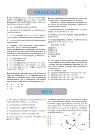17


                                      PROJÉTEIS
1 - Um canhão dispara uma bala, com ângulo de tiro       4 - Um projétil é lançado verticalmente para cima,a partir
de 40°, em relação ao solo, que é plano e horizontal.    do nível do solo, com velocidade inicial de 30 m/s.
Desprezando-se a resistência do ar, pode-se dizer que,       Admitindo g = 10m/s2 e desprezando a resistência do
durante o movimento do projétil:                         ar, analise as seguintes afirmações a respeito do
a) sua velocidade se mantém constante.                   movimento desse projétil.

b) a componente horizontal de sua velocidade se          I- 1s após o lançamento, o projétil se encontra na posição
mantém constante.                                        de altura 25 m com relação ao solo.

c) sua aceleração muda de sentido, pois a                II- 3s após o lançamento, o projétil atinge aposição de
componente vertical da velocidade muda de sentido.       altura máxima

d) a componente horizontal de sua aceleração varia       III - 5s após o lançamento, o projétil se encontra na posição
uniformemente.                                           de altura 25 m com relação ao solo.

e) a trajetória é percorrida com velocidade constante,         Quais estão corretas?
em módulo, embora com direção variável.                  a)   Apenas I
2 - Uma pedra é jogada com velocidade inicial formando   b)   Apenas II
ângulo de 30° com a horizontal, nas proximidades da      c)   Apenas III
superfície da Terra. Desprezando os efeitos do ar, no    d)   Apenas II e III
ponto mais alto alcançado pela pedra, o módulo de:       e)    I, II e III
a) sua aceleração é zero.
b) sua velocidade é zero.                                5 - Um projétil, lançado próximo à superfície da terra,
c) sua aceleração atinge um mínimo mas não é zero.       onde a aceleração da gravidade pode ser considerada
d) sua velocidade atinge um mínimo mas não é zero.       constante, descreve uma trajetória parabólica. No ponto
e) seu vetor posição, em relação ao ponto de             mais alto da trajetória do projétil, desconsiderando a
lançamento, é máximo.                                    resistência do ar,
                                                         a) sua velocidade é nula.
3 - Um canhão, em solo plano horizontal, dispara uma     b) a componente horizontal da sua velocidade é nula.
bala, com ângulo de tiro 30°. A velocidade inicial da    c) a força que atua sobre ele é horizontal.
bala é 500 m/s. Sendo g = 10m/s2 o valor da aceleração   d) a força que atua sobre ele é o seu próprio peso.
da gravidade no local, a máxima altura da bala em        e) a força que atua sobre ele é nula.
relação ao solo será, em km, um valor próximo de:
a) 3,1          d) 3,5
b) 4,5          e) 6,3
c) 7,5

                                                MCU
1) Uma partícula descreve uma circunferência com         2) Uma bola de madeira, presa por um cordão, é feita
movimento uniforme. Pode-se concluir que:                girar, descrevendo uma trajetória circular em um plano
                                                         horizontal. A figura representa essa situação, vista de
                                                                                                                         Professor Rafael Sisson - Física




a) sua velocidade vetorial é Constante.
                                                         cima, exatamente no instante em que o cordão se
b) sua aceleração tangencial é não-nula.                 rompe. Observando-se o evento de cima, a trajetória
                                                         que a bola segue, após a ruptura do cordão. é aquela
c) sua aceleração centrípeta tem módulo constante.
                                                         assinalada pela letra:
d) sua aceleração vetorial resultante é nula.
e) suas acelerações tangencial e resultante são          a)   A
iguais, em módulo.                                       b)   B
                                                         c)   C
                                                         d)   D
                                                         e)   E
 