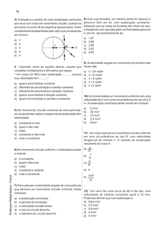 18

                                   3) A direção e o sentido do vetor aceleração centrípeta   8) Com sua bicicleta, um menino parte do repouso e
                                   que atua num corpo em movimento circular, quando se       percorre 20m em 4s, com aceleração constante.
                                   encontra no ponto M da trajetória apresentada, ficam      Sabendo que as rodas da bicicleta têm 40cm de raio,
                                                                                             a freqüência com que elas giram ao final desse percurso
                                   corretamente representadas pelo vetor que corresponde
                                                                                             é, em Hz, aproximadamente de:
                                   ao número;
                                                                                             a)   1,97
                                   a)    1.
                                                                                             b)   3,98
                                   b)    2                                                   c)   2,98
                                   c)    3.                                                  d)   2,00
                                   d)    4.                                                  e)   4,58
                                   e)    5

                                                                                       9) A velocidade angular do movimento do ponteiro das
                                   4 - Assinale, entre as opções abaixo, aquela que horas vale:
                                   completa corretamente a afirmativa que segue.       a) π / 24 rad/h
                                   “ Um corpo em MCU tem aceleração.............porque b) π /12 rad/h
                                   sua velocidade tem...........”                      c) π / 6 rad/h
                                                                                       d) π / 4 rad/h
                                   a) igual a zero/módulo contante
                                                                                       e) π /3 rad/h
                                   b) diferente de zero/direção e sentido variáveis
                                   c) diferente de zero/módulo e direção variáveis
                                   d) igual a zero/módulo e direção variáveis          10) Um móvel realiza um movimento uniforme com uma
                                   e) igual a zero/direção e sentido constantes        velocidade de 5 m/s numa circunferência de raio de 2,5
                                                                                             m. A aceleração centrípeta deste móvel tem módulo:
                                                                                        a)         5 m/s2
                                   5) No movimento circular uniforme de uma partícula,
                                                                                        b)         25 m/s2
                                   as componentes radial e tangencial da aceleração têm
                                                                                        c)         10 m/s2
                                   intensidade:                                         d)         2,5 m/s2
                                   a) constante e nula                                  e)         2m/s2
                                   b)    igual e não-nula
                                   c)    nulas
                                                                                             11) Um corpo executa um movimento circular uniforme
                                   d)    constante e não-nula
                                                                                             em uma circunferência de raio R, com velocidade
                                   e)    nula e constante
                                                                                             tangencial de módulo v. O módulo da aceleração
                                                                                             resultante do corpo é
                                                                                              ∆v
                                   6) No movimento circular uniforme, a velocidade escalar a) ∆t
                                   e vetorial:                                                  v
                                                                                           b)     .
                                   a) é constante                                              R
                                                                                              v²
                                   b) igual e não-nula                                     c)
                                                                                              R
                                   c) nulas
                                   d) constante e variável                                 d) 0
                                   e) nula e constante                                        (∆v)²
Professor Rafael Sisson - Física




                                                                                           e)
                                                                                               ∆t

                                   7) Para calcular a velocidade angular de uma partícula
                                   que decreve um movimento circular uniforme, basta
                                                                                          12) Um carro faz uma curva de 80 m de raio, com
                                   conhecer:
                                                                                          velocidade de módulo constante igual a 72 m/s.
                                   a) a aceleração centrípeta.                            Podemos afirmar que sua aceleração é:
                                   b) o período de revolução.                             a) Zero m/s2
                                   c) a velocidade escalar linear.                        b) 0,5 m/s2
                                   d) o raio do círculo descrito.                         c) 0,9 m/s2
                                   e) o diâmetro do círculo descrito.                     d) 4 m/s2
                                                                                          e) 5 m/s2
 