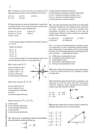 2

                                   10) O módulo do vetor soma de dois vetores x e y       a) elas possuem direções diferentes
                                   perpendiculares entre si e de módulos 3cm e 4cm é:     b) elas possuem direções e sentidos diferentes
                                                                                          c) a e b possuem direções opostas a de c .
                                   a) 7 cm;       c) 9 cm;            e) N.d.a.
                                                                                          d) a e b possuem sentidos opostos ao de c .
                                   b) 1 cm;       d) 5 cm;
                                                                                          e) elas possuem o mesmo sentido.


                                   11) Decompondo um vetor de módulo 8cm e que forma      16) Um avião movimenta-se para leste com velocidade
                                   um ângulo de 60° com o eixo horizontal, encontramos    constante de 600 km/h em relação à terra, enquanto
                                   dois componentes cujos módulos são:                    um outro movimenta-se para norte, também com
                                   a) 4cm e 4 3 cm;              d) 8cm e 0;              velocidade constante, em relação à terra, mas de
                                   b) 4cm e 4 2 cm;              e) N.d.a                 módulo igual a 800 km/h. Qual o módulo da velocidade
                                   c) 6cm e 2cm;                                          relativa entre os aviões?
                                                                                          a) 1400 km/h       c) 10000 km/h           e) km/h
                                                                                          b) 20 km/h         d) 1000 km/h
                                    O enunciado a seguir é referente aos testes números
                                   12, 13 e14.
                                                                                          17) Um avião voa horizontalmente, passando sobre
                                    Sejam os vetores:                                     um observador no solo. Exatamente nesse instante,
                                     a=A-O                                                para o observador, o som parece vir de um ponto atrás
                                     b=B-O                                                do avião, de uma direção que forma um ângulo de 30°
                                                                                          com a vertical. A velocidade do avião é
                                     c=C-O
                                     d=D-O                                                a)   0,866 vezes a velocidade do som.
                                     com a mesma origem O e extremidades sobre uma        b)   a metade da velocidade do som.
                                   circunferência de centro O e raio igual a 5cm.         c)   a velocidade do som.
                                                                                          d)   duas vezes a velocidade do som.
                                   12) O vetor soma a + b :                               e)   um terço da velocidade do som.

                                   a) tem módulo 5 2cm.
                                   b) será o vetor H - O;                                 18) O valor máximo do módulo da soma de dois vetores
                                   c) será o vetor F - B;                                 é 20 cm e o valor mínimo é 4 cm. Calcular o módulo
                                   d) será o vetor nulo;                                  de cada vetor.
                                   e) nenhuma das anteriores


                                                                                          19) Submetida à ação de três forças constantes, uma
                                   13) O vetor soma a + b + c + d:
                                                                                          partícula se move em linha reta com movimento
                                                                                          uniforme. A figura a seguir representa duas dessas
                                   a) tem módulo 20 cm;                                   forças. A terceira força tem módulo
                                   b) tem módulo 10 cm;
                                   c) não pode ser calculado;                                                           F2 = 12N
                                   d) é nulo                                              a) 5 N         d) 13 N
                                   e) nenhuma das anteriores                              b) 7 N         e) 17 N
                                                                                          c) 12 N                                    F1 = 5N

                                   14) Os vetores ( a + b ) e ( c + d ):
                                   a) são iguais;
Professor Rafael Sisson - Física




                                                                                          20) Assinale a alternativa correta usando o método do
                                   b) tem módulos diferentes;
                                                                                          póligono de acordo com os vetores abaixo:
                                   c) tem direções diferentes;
                                   d) são opostos;
                                   e) nenhuma das anteriores.
                                                                                          a) A + C = B
                                                                                          b) A – C = B                       A
                                   15) Observando as grandezas vetoriais representadas,                                                        B
                                                                                          c) C + B = A
                                   através de vetores, podemos afirmar que
                                                                                          d) B + A = C
                                                             a                                                                   C
                                                                           c              e) C – B = A
                                                             b
 