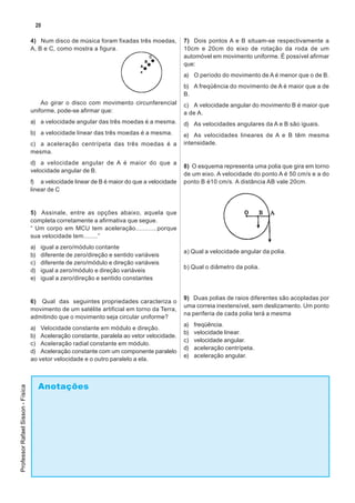 20

                                   4) Num disco de música foram fixadas três moedas,         7) Dois pontos A e B situam-se respectivamente a
                                   A, B e C, como mostra a figura.                           10cm e 20cm do eixo de rotação da roda de um
                                                                                             automóvel em movimento uniforme. É possível afirmar
                                                                                             que:
                                                                                             a) O período do movimento de A é menor que o de B.
                                                                                             b) A freqüência do movimento de A é maior que a de
                                                                                             B.
                                       Ao girar o disco com movimento circunferencial        c) A velocidade angular do movimento B é maior que
                                   uniforme, pode-se afirmar que:                            a de A.
                                   a) a velocidade angular das três moedas é a mesma.        d) As velocidades angulares da A e B são iguais.
                                   b) a velocidade linear das três moedas é a mesma.         e) As velocidades lineares de A e B têm mesma
                                   c) a aceleração centrípeta das três moedas é a            intensidade.
                                   mesma.
                                   d) a velocidade angular de A é maior do que a
                                                                                             8) O esquema representa uma polia que gira em torno
                                   velocidade angular de B.
                                                                                             de um eixo. A velocidade do ponto A é 50 cm/s e a do
                                   f) a velocidade linear de B é maior do que a velocidade   ponto B é10 cm/s. A distância AB vale 20cm.
                                   linear de C


                                   5) Assinale, entre as opções abaixo, aquela que
                                   completa corretamente a afirmativa que segue.
                                   “ Um corpo em MCU tem aceleração............porque
                                   sua velocidade tem........”
                                   a)   igual a zero/módulo contante
                                                                                             a) Qual a velocidade angular da polia.
                                   b)   diferente de zero/direção e sentido variáveis
                                   c)   diferente de zero/módulo e direção variáveis
                                                                                             b) Qual o diâmetro da polia.
                                   d)   igual a zero/módulo e direção variáveis
                                   e)   igual a zero/direção e sentido constantes


                                                                                             9) Duas polias de raios diferentes são acopladas por
                                   6) Qual das seguintes propriedades caracteriza o
                                                                                             uma correia inextensível, sem deslizamento. Um ponto
                                   movimento de um satélite artificial em torno da Terra,
                                                                                             na periferia de cada polia terá a mesma
                                   admitindo que o movimento seja circular uniforme?
                                                                                             a)   freqüência.
                                   a) Velocidade constante em módulo e direção.
                                                                                             b)   velocidade linear.
                                   b) Aceleração constante, paralela ao vetor velocidade.
                                                                                             c)   velocidade angular.
                                   c) Aceleração radial constante em módulo.
                                                                                             d)   aceleração centrípeta.
                                   d) Aceleração constante com um componente paralelo
                                                                                             e)   aceleração angular.
                                   ao vetor velocidade e o outro paralelo a ela.



                                        Anotações
Professor Rafael Sisson - Física
 