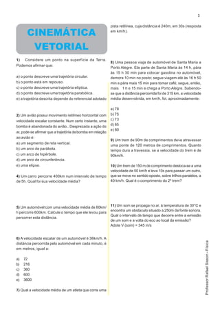 3

                                                           pista retilínea, cuja distância é 240m, em 30s (resposta

      CINEMÁTICA                                           em km/h).



       VETORIAL
1)   Considere um ponto na superfície da Terra.
                                                           8) Uma pessoa viaja de automóvel de Santa Maria a
Podemos afirmar que:
                                                           Porto Alegre. Ela parte de Santa Maria às 14 h, pára
                                                           às 15 h 30 min para colocar gasolina no automóvel,
a) o ponto descreve uma trajetória circular.               demora 10 min no posto; segue viagem até às 16 h 50
b) o ponto está em repouso.                                min e pára mais 15 min para tomar café; segue, então,
c) o ponto descreve uma trajetória elíptica.               mais 1 h e 15 min e chega a Porto Alegre. Sabendo-
d) o ponto descreve uma trajetória parabólica.             se que a distância percorrida foi de 315 km, a velocidade
e) a trajetória descrita depende do referencial adotado    média desenvolvida, em km/h, foi, aproximadamente:

                                                           a) 78
2) Um avião possui movimento retilíneo horizontal com      b) 75
velocidade escalar constante. Num certo instante, uma      c) 73
                                                           d) 65
bomba é abandonada do avião.. Desprezada a ação do
                                                           e) 60
ar, pode-se afirmar que a trajetória da bomba em relação
ao avião é:
                                                           9) Um trem de 90m de comprimentos deve atravessar
a) um segmento de reta vertical.
                                                           uma ponte de 120 metros de comprimentos. Quanto
b) um arco de parábola.                                    tempo dura a travessia, se a velocidade do trem é de
c) um arco de hipérbole.                                   90km/h.
d) um arco de circunferência.
e) uma elipse.                                             10) Um trem de 150 m de comprimento desloca-se a uma
                                                           velocidade de 50 km/h e leva 10s para passar um outro,
4) Um carro percorre 400km num intervalo de tempo          que se move no sentido oposto, sobre trilhos paralelos, a
de 5h. Qual foi sua velocidade média?                      40 km/h. Qual é o comprimento do 2º trem?




5) Um automóvel com uma velocidade média de 60km/          11) Um som se propaga no ar, à temperatura de 30°C e
                                                           encontra um obstáculo situado a 250m da fonte sonora.
h percorre 600km. Calcule o tempo que ele levou para
                                                           Qual o intervalo de tempo que decorre entre a emissão
percorrer esta distância.
                                                           de um som e a volta do eco ao local da emissão?
                                                           Adote V (som) = 345 m/s


6) A velocidade escalar de um automóvel é 36km/h. A
                                                                                                                       Professor Rafael Sisson - Física




distância percorrida pelo automóvel em cada minuto, é
em metros, igual a:

a)   72
b)   216
c)   360
d)   600
e)   3600

7) Qual a velocidade média de um atleta que corre uma
 