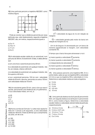 4

                                   12) Uma partícula percorre a trajetória ABCDEF, como          16)
                                   mostra a figura.




                                                                                                       →
                                                                                                      Vr = velocidade da água do rio em relação às
                                     Pode-se concluir que a distância percorrida por essa        margens
                                   partícula e seu vetor deslocamento, segundo a trajetória
                                   ABCDEF, são, em metros, respectivamente iguais a                  →
                                                                                                     Vb = velocidade gerada pelo motor do barco em
                                                                                                 relação às margens do rio
                                   a) 5 e 11
                                   b) 16 e 11                                                      Um rio de largura l é atravessado por um barco de
                                   c) 11 e 5                                                     maneira perpendicular à margem, com velocidade
                                                                                                           →
                                   d) 6 e 5                                                      constante Vb.

                                                                                                 O tempo que o barco leva para atravessar o rio é
                                   13) A velocidade escalar média de um automóvel, num                                        →
                                                                                                 a) maior quando a velocidade Vr aumenta.
                                   percurso de 300 km, foi de 60 km/h. Então, é válido afirmar                                 →
                                   que:                                                          b) menor quando a velocidade Vr aumenta.
                                                                                                                               →
                                                                                                 c) independente da velocidade Vr.
                                   a) em uma hora o automóvel percorreu 60 km;                                                →
                                                                                                 d) maior quando a velocidade Vr diminui.
                                   b) a velocidade do automóvel, em qualquer instante, não                                     →
                                   foi, em módulo, inferior a 60 km/h;                           e) menor quando a velocidade Vr diminui.

                                   c) a velocidade do automóvel, em qualquer instante, não
                                                                                                 17) Uma pessoa percorre uma trajetória MN, O é o
                                   foi superior a 60 km/h;                                       ponto médio, sabe-se que na trajetória MO a velocidade
                                   e) se o automóvel percorreu 150 km com velocidade             é 6 m/s e que na trajetória ON a velocidade é 4 m/s.
                                   média de 50 km/h, deve ter percorrido os outros 150 km        Determine a velocidade média em toda a trajetória:
                                   com velocidade média de 75 km/h.                              a)    5 m/s
                                                                                                 b)    6 m/s
                                                                                                 c)    4 m/s
                                   14) Um estudante gasta 20 min. para ir de sua casa à          d)    4,8 m/s
                                   escola, percorrendo uma distância de 2,4 quilômetros.
                                                                                                 e)    10 m/s
                                   A sua velocidade média, em m/s, é:

                                   a) 48
                                   b) 12                                                         18) Uma partícula desloca-se de A para B percorrendo
                                   c) 2                                                          80m, em seguida desloca-se de B para C percorrendo
                                   d) 1,2                                                        60 m, como mostra a figura. Determine a velocidade
                                   e) 0,12                                                       escalar média e a velocidade vetorial média da partícula:
Professor Rafael Sisson - Física




                                                                                                 respectivamente:
                                                                                                                            A      t = 18s       B
                                   15) Numa corrida de Fórmula 1 a volta mais rápida foi         a) 10 m/s e 5 m/s
                                   feita em 1 minuto e 20 segundos, a uma velocidade             b) 5 m/s e 3,57 m/s
                                   média de 180 km/h. Pode-se afirmar que o comprimento          c) 14 m/s e 7 m/s                                t = 10s
                                   da pista, em m é de:                                          d) 7 m/s e 14 m/s
                                                                                                 e) 0 e 5 m/s                                     C
                                   a) 180
                                   b) 1 800
                                   c) 2 160
                                   d) 4 000
                                   e) 14 400
 