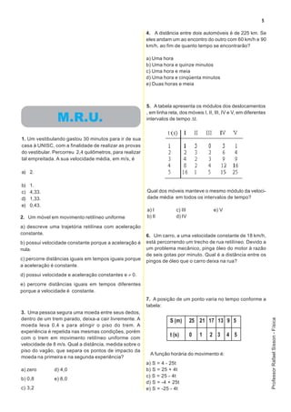 5

                                                          4. A distância entre dois automóveis é de 225 km. Se
                                                          eles andam um ao encontro do outro com 60 km/h e 90
                                                          km/h, ao fim de quanto tempo se encontrarão?

                                                          a) Uma hora
                                                          b) Uma hora e quinze minutos
                                                          c) Uma hora e meia
                                                          d) Uma hora e cinqüenta minutos
                                                          e) Duas horas e meia



                                                          5. A tabela apresenta os módulos dos deslocamentos
                                                          , em linha reta, dos móveis I, II, III, IV e V, em diferentes
                M.R.U.                                    intervalos de tempo ∆t.



1. Um vestibulando gastou 30 minutos para ir de sua
casa à UNISC, com a finalidade de realizar as provas
do vestibular. Percorreu 2,4 quilômetros, para realizar
tal empreitada. A sua velocidade média, em m/s, é

a) 2.

b)   1.
c)   4,33.                                                Qual dos móveis manteve o mesmo módulo da veloci-
d)   1,33.                                                dade média em todos os intervalos de tempo?
e)   0,43.
                                                          a) I           c) III             e) V
2. Um móvel em movimento retilíneo uniforme               b) II          d) IV

a) descreve uma trajetória retilínea com aceleração
constante.                                                6. Um carro, a uma velocidade constante de 18 km/h,
b) possui velocidade constante porque a aceleração é      está percorrendo um trecho de rua retilíneo. Devido a
nula.                                                     um problema mecânico, pinga óleo do motor à razão
                                                          de seis gotas por minuto. Qual é a distância entre os
c) percorre distâncias iguais em tempos iguais porque     pingos de óleo que o carro deixa na rua?
a aceleração é constante.
d) possui velocidade e aceleração constantes e ≠ 0.
e) percorre distâncias iguais em tempos diferentes
porque a velocidade é constante.
                                                          7. A posição de um ponto varia no tempo conforme a
                                                          tabela:
3. Uma pessoa segura uma moeda entre seus dedos,
dentro de um trem parado, deixa-a cair livremente. A
                                                                                                                          Professor Rafael Sisson - Física




                                                                      S (m)       25 21 17 13 9 5
moeda leva 0,4 s para atingir o piso do trem. A
experiência é repetida nas mesmas condições, porém
com o trem em movimento retilíneo uniforme com
                                                                      t (s)       0   1   2 3      4 5
velocidade de 8 m/s. Qual a distância, medida sobre o
piso do vagão, que separa os pontos de impacto da
                                                            A função horária do movimento é:
moeda na primeira e na segunda experiência?
                                                          a) S = 4 - 25t
a) zero        d) 4,0                                     b) S = 25 + 4t
                                                          c) S = 25 - 4t
b) 0,8         e) 8,0
                                                          d) S = -4 + 25t
c) 3,2                                                    e) S = -25 - 4t
 
