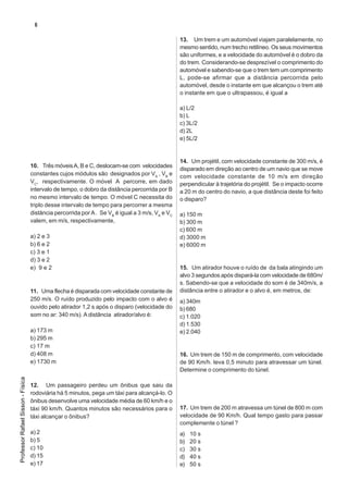 6

                                   8. No instante t = 0s, a distância entre os móveis, em        13. Um trem e um automóvel viajam paralelamente, no
                                   metros, era de:                                               mesmo sentido, num trecho retilíneo. Os seus movimentos
                                   a) 30                                                         são uniformes, e a velocidade do automóvel é o dobro da
                                   b) 50                                                         do trem. Considerando-se desprezível o comprimento do
                                   c) 60                                                         automóvel e sabendo-se que o trem tem um comprimento
                                   d) 80                                                         L, pode-se afirmar que a distância percorrida pelo
                                   e) 120                                                        automóvel, desde o instante em que alcançou o trem até
                                                                                                 o instante em que o ultrapassou, é igual a
                                   9. O instante de encontro dos dois móveis, em segundos,
                                   foi:                                                          a) L/2
                                                                                                 b) L
                                   a) 1
                                                                                                 c) 3L/2
                                   b) 2
                                                                                                 d) 2L
                                   c) 3
                                                                                                 e) 5L/2
                                   d) 4
                                   e) 5
                                                                                                 14. Um projétil, com velocidade constante de 300 m/s, é
                                   10. Três móveis A, B e C, deslocam-se com velocidades
                                                                                                 disparado em direção ao centro de um navio que se move
                                   constantes cujos módulos são designados por VA , VB e         com velocidade constante de 10 m/s em direção
                                   VC, respectivamente. O móvel A percorre, em dado              perpendicular à trajetória do projétil. Se o impacto ocorre
                                   intervalo de tempo, o dobro da distância percorrida por B     a 20 m do centro do navio, a que distância deste foi feito
                                   no mesmo intervalo de tempo. O móvel C necessita do           o disparo?
                                   triplo desse intervalo de tempo para percorrer a mesma
                                   distância percorrida por A . Se VB é igual a 3 m/s, VA e VC   a) 150 m
                                   valem, em m/s, respectivamente,                               b) 300 m
                                                                                                 c) 600 m
                                   a) 2 e 3                                                      d) 3000 m
                                   b) 6 e 2                                                      e) 6000 m
                                   c) 3 e 1
                                   d) 3 e 2
                                   e) 9 e 2                                                      15. Um atirador houve o ruído de da bala atingindo um
                                                                                                 alvo 3 segundos após dispará-la com velocidade de 680m/
                                                                                                 s. Sabendo-se que a velocidade do som é de 340m/s, a
                                   11. Uma flecha é disparada com velocidade constante de        distância entre o atirador e o alvo é, em metros, de:
                                   250 m/s. O ruído produzido pelo impacto com o alvo é          a) 340m
                                   ouvido pelo atirador 1,2 s após o disparo (velocidade do      b) 680
                                   som no ar: 340 m/s). A distância atirador/alvo é:             c) 1.020
                                                                                                 d) 1.530
                                   a) 173 m                                                      e) 2.040
                                   b) 295 m
                                   c) 17 m
                                   d) 408 m                                                      16. Um trem de 150 m de comprimento, com velocidade
                                   e) 1730 m                                                     de 90 Km/h. leva 0,5 minuto para atravessar um túnel.
                                                                                                 Determine o comprimento do túnel.
Professor Rafael Sisson - Física




                                   12. Um passageiro perdeu um ônibus que saiu da
                                   rodoviária há 5 minutos, pega um táxi para alcançá-lo. O
                                   ônibus desenvolve uma velocidade média de 60 km/h e o
                                   táxi 90 km/h. Quantos minutos são necessários para o          17. Um trem de 200 m atravessa um túnel de 800 m com
                                   táxi alcançar o ônibus?                                       velocidade de 90 Km/h. Qual tempo gasto para passar
                                                                                                 complemente o túnel ?
                                   a) 2                                                          a)   10 s
                                   b) 5                                                          b)   20 s
                                   c) 10                                                         c)   30 s
                                   d) 15                                                         d)   40 s
                                   e) 17                                                         e)   50 s
 