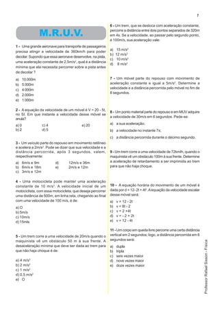 7

                                                           6 - Um trem, que se desloca com aceleração constante,
                                                           percorre a distância entre dois pontos separados de 320m
                 M.R.U.V.                                  em 4s. Se a velocidade, ao passar pelo segundo ponto,
                                                           é 100m/s, sua aceleração vale:
1 - Uma grande aeronave para transporte de passageiros
                                                           a) 15 m/s2
precisa atingir a velocidade de 360km/h para poder
                                                           b) 12 m/s2
decolar. Supondo que essa aeronave desenvolve, na pista,
                                                           c) 10 m/s2
uma aceleração constante de 2,5m/s2, qual é a distância
                                                           d) 8 m/s2
mínima que ela necessita percorrer sobre a pista antes
de decolar ?
a)     10.000m                                             7 - Um móvel parte do repouso com movimento de
b)     5.000m                                              aceleração constante e igual a 5m/s2. Determine a
c)     4.000rn                                             velocidade e a distância percorrida pelo móvel no fim de
                                                           8 segundos.
d)     2.000m
e)     1.000m

2 - A equação da velocidade de um móvel é V = 20 - 5t,
                                                           8 - Um ponto material parte do repouso e em MUV adquire
no SI. Em que instante a velocidade desse móvel se
                                                           a velocidade de 30m/s em 6 segundos. Pede-se:
anula?
a) 0             c) 4                    e) 20             a) a sua aceleração;
b) 2             d) 5                                      b) a velocidade no instante 7s;
                                                           c) a distância percorrida durante o décimo segundo.
3 - Um veículo parte do repouso em movimento retilíneo
e acelera a 2m/s2. Pode se dizer que sua velocidade e a
distância percorrida, após 3 segundos, valem,              9 - Um trem corre a uma velocidade de 72kmIh, quando o
respectivamente:                                           maquinista vê um obstáculo 100m à sua frente. Determine
a) 6m/s e 9m            d)      12m/s e 36m                a aceleração de retardamento a ser imprimida ao trem
b) 6m/s e 18m           e)      2m/s e 12m                 para que não haja choque.
c) 3m/s e 12m

4 - Uma motocicleta pode manter uma aceleração
constante de 10 m/s 2 . A velocidade inicial de um         10 - A equação horária do movimento de um móvel é
motociclista, com essa motocicleta, que deseja percorrer   dada por d = 12- 2t + 4t2. A equação da velocidade escalar
uma distância de 500m, em linha reta, chegando ao final    desse móvel será:
com uma velocidade de 100 m/s, é de:                       a)   v = 12 - 2t
a) O                                                       b)   v = 8t - 2
b) 5m/s                                                    c)   v = 2 +4t
c) 10m/s                                                   d)   v = - 2 + 2t
d) 15mls                                                   e)   v = 12 - 4t

                                                           11 - Um corpo em queda livre percorre uma certa distância
5 - Um trem corre a uma velocidade de 20m/s quando o       vertical em 2 segundos; logo, a distância percorrida em 6
maquinista vê um obstáculo 50 m à sua frente. A            segundos será:
                                                                                                                        Professor Rafael Sisson - Física




desaceleração mínima que deve ser dada ao trem para        a)   dupla
que não haja choque é de:                                  b)   tripla
                                                           c)   seis vezes maior
a) 4 m/s2                                                  d)   nove vezes maior
b) 2 m/s2                                                  e)   doze vezes maior.
c) 1 m/s2
d) 0,5 m/s2
e) O
 