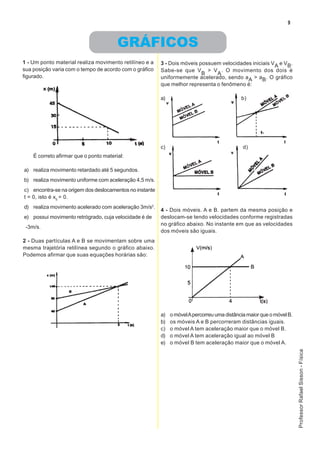 9



                                        GRÁFICOS
1 - Um ponto material realiza movimento retilíneo e a    3 - Dois móveis possuem velocidades iniciais VA e VB.
sua posição varia com o tempo de acordo com o gráfico    Sabe-se que V > V . O movimento dos dois é
                                                                          B    A
figurado.                                                uniformemente acelerado, sendo aA > aB. O gráfico
                                                         que melhor representa o fenômeno é:

                                                         a)                                  b)




                                                         c)                                   d)
    É correto afirmar que o ponto material:

a) realiza movimento retardado até 5 segundos.
b) realiza movimento uniforme com aceleração 4,5 m/s.
c) encontra-se na origem dos deslocamentos no instante
t = 0, isto é x0 = 0.
d) realiza movimento acelerado com aceleração 3m/s2.
                                                         4 - Dois móveis. A e B. partem da mesma posição e
e) possui movimento retrógrado, cuja velocidade é de     deslocam-se tendo velocidades conforme registradas
                                                         no gráfico abaixo. No instante em que as velocidades
 -3m/s.
                                                         dos móveis são iguais.
2 - Duas partículas A e B se movimentam sobre uma
mesma trajetória retilínea segundo o gráfico abaixo.
Podemos afirmar que suas equações horárias são:




                                                         a)   o móvel A percorreu uma distância maior que o móvel B.
                                                         b)   os móveis A e B percorreram distâncias iguais.
                                                         c)   o móvel A tem aceleração maior que o móvel B.
                                                         d)   o móvel A tem aceleração igual ao móvel B
                                                         e)   o móvel B tem aceleração maior que o móvel A.
                                                                                                                       Professor Rafael Sisson - Física
 