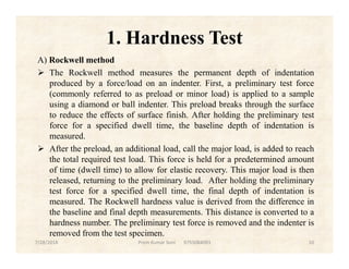 1. Hardness Test
A) Rockwell method
 The Rockwell method measures the permanent depth of indentation
produced by a force/load on an indenter. First, a preliminary test force
(commonly referred to as preload or minor load) is applied to a sample
using a diamond or ball indenter. This preload breaks through the surface
to reduce the effects of surface finish. After holding the preliminary test
force for a specified dwell time, the baseline depth of indentation is
measured.measured.
 After the preload, an additional load, call the major load, is added to reach
the total required test load. This force is held for a predetermined amount
of time (dwell time) to allow for elastic recovery. This major load is then
released, returning to the preliminary load. After holding the preliminary
test force for a specified dwell time, the final depth of indentation is
measured. The Rockwell hardness value is derived from the difference in
the baseline and final depth measurements. This distance is converted to a
hardness number. The preliminary test force is removed and the indenter is
removed from the test specimen.
7/28/2018 Prem Kumar Soni 9755084093 10
 