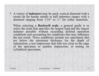 • A variety of indenters may be used: conical diamond with a
round tip for harder metals to ball indenters ranges with a
diameter ranging from 1/16” to ½” for softer materials.
When selecting a Rockwell scale, a general guide is to
select the scale that specifies the largest load and the largest
indenter possible without exceeding defined operation
conditions and accounting for conditions that may influence
the test result. These conditions include test specimens thatthe test result. These conditions include test specimens that
are below the minimum thickness for the depth of
indentation; a test impression that falls too close to the edge
of the specimen or another impression; or testing on
cylindrical specimens.
7/28/2018 Prem Kumar Soni 9755084093 13
 