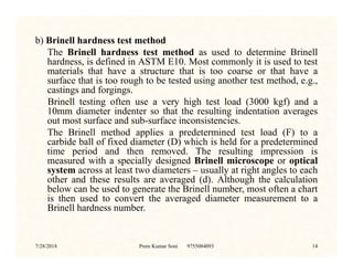 b) Brinell hardness test method
The Brinell hardness test method as used to determine Brinell
hardness, is defined in ASTM E10. Most commonly it is used to test
materials that have a structure that is too coarse or that have a
surface that is too rough to be tested using another test method, e.g.,
castings and forgings.
Brinell testing often use a very high test load (3000 kgf) and a
10mm diameter indenter so that the resulting indentation averages
out most surface and sub-surface inconsistencies.
The Brinell method applies a predetermined test load (F) to a
carbide ball of fixed diameter (D) which is held for a predetermined
The Brinell method applies a predetermined test load (F) to a
carbide ball of fixed diameter (D) which is held for a predetermined
time period and then removed. The resulting impression is
measured with a specially designed Brinell microscope or optical
system across at least two diameters – usually at right angles to each
other and these results are averaged (d). Although the calculation
below can be used to generate the Brinell number, most often a chart
is then used to convert the averaged diameter measurement to a
Brinell hardness number.
7/28/2018 Prem Kumar Soni 9755084093 14
 