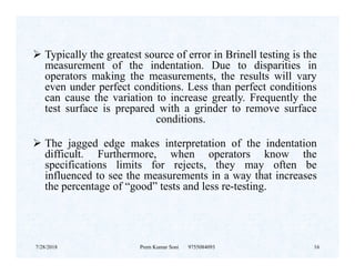  Typically the greatest source of error in Brinell testing is the
measurement of the indentation. Due to disparities in
operators making the measurements, the results will vary
even under perfect conditions. Less than perfect conditions
can cause the variation to increase greatly. Frequently the
test surface is prepared with a grinder to remove surface
conditions.
 The jagged edge makes interpretation of the indentation The jagged edge makes interpretation of the indentation
difficult. Furthermore, when operators know the
specifications limits for rejects, they may often be
influenced to see the measurements in a way that increases
the percentage of “good” tests and less re-testing.
7/28/2018 Prem Kumar Soni 9755084093 16
 