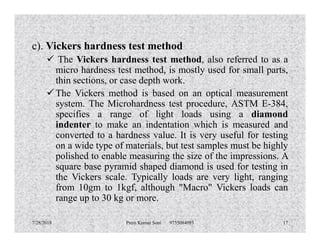 c). Vickers hardness test method
 The Vickers hardness test method, also referred to as a
micro hardness test method, is mostly used for small parts,
thin sections, or case depth work.
 The Vickers method is based on an optical measurement
system. The Microhardness test procedure, ASTM E-384,
specifies a range of light loads using a diamond
indenter to make an indentation which is measured andindenter to make an indentation which is measured and
converted to a hardness value. It is very useful for testing
on a wide type of materials, but test samples must be highly
polished to enable measuring the size of the impressions. A
square base pyramid shaped diamond is used for testing in
the Vickers scale. Typically loads are very light, ranging
from 10gm to 1kgf, although "Macro" Vickers loads can
range up to 30 kg or more.
7/28/2018 Prem Kumar Soni 9755084093 17
 