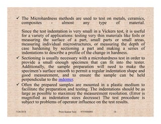  The Microhardness methods are used to test on metals, ceramics,
composites - almost any type of material.
Since the test indentation is very small in a Vickers test, it is useful
for a variety of applications: testing very thin materials like foils or
measuring the surface of a part, small parts or small areas,
measuring individual microstructures, or measuring the depth of
case hardening by sectioning a part and making a series of
indentations to describe a profile of the change in hardness.
 Sectioning is usually necessary with a microhardness test in order to
provide a small enough specimen that can fit into the tester.provide a small enough specimen that can fit into the tester.
Additionally, the sample preparation will need to make the
specimen’s surface smooth to permit a regular indentation shape and
good measurement, and to ensure the sample can be held
perpendicular to the indenter.
 Often the prepared samples are mounted in a plastic medium to
facilitate the preparation and testing. The indentations should be as
large as possible to maximize the measurement resolution. (Error is
magnified as indentation sizes decrease) The test procedure is
subject to problems of operator influence on the test results.
7/28/2018 Prem Kumar Soni 9755084093 18
 