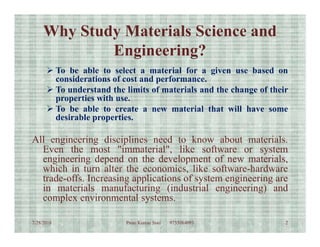 Why Study Materials Science and
Engineering?
 To be able to select a material for a given use based on
considerations of cost and performance.
 To understand the limits of materials and the change of their
properties with use.
 To be able to create a new material that will have some
desirable properties.
All engineering disciplines need to know about materials.
Even the most "immaterial", like software or system
engineering depend on the development of new materials,
which in turn alter the economics, like software-hardware
trade-offs. Increasing applications of system engineering are
in materials manufacturing (industrial engineering) and
complex environmental systems.
7/28/2018 2Prem Kumar Soni 9755084093
 