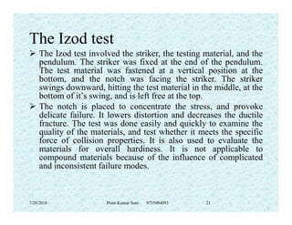 The Izod test
 The Izod test involved the striker, the testing material, and the
pendulum. The striker was fixed at the end of the pendulum.
The test material was fastened at a vertical position at the
bottom, and the notch was facing the striker. The striker
swings downward, hitting the test material in the middle, at the
bottom of it’s swing, and is left free at the top.
 The notch is placed to concentrate the stress, and provoke
delicate failure. It lowers distortion and decreases the ductiledelicate failure. It lowers distortion and decreases the ductile
fracture. The test was done easily and quickly to examine the
quality of the materials, and test whether it meets the specific
force of collision properties. It is also used to evaluate the
materials for overall hardiness. It is not applicable to
compound materials because of the influence of complicated
and inconsistent failure modes.
7/28/2018 Prem Kumar Soni 9755084093 21
 